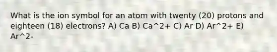 What is the ion symbol for an atom with twenty (20) protons and eighteen (18) electrons? A) Ca B) Ca^2+ C) Ar D) Ar^2+ E) Ar^2-