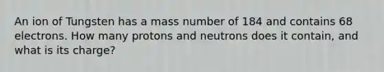 An ion of Tungsten has a mass number of 184 and contains 68 electrons. How many protons and neutrons does it contain, and what is its charge?