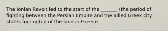 The Ionian Revolt led to the start of the _______ (the period of fighting between the Persian Empire and the allied Greek city-states for control of the land in Greece.