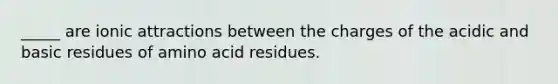 _____ are ionic attractions between the charges of the acidic and basic residues of amino acid residues.