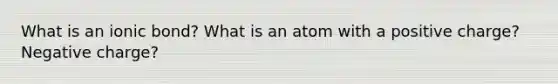 What is an ionic bond? What is an atom with a positive charge? Negative charge?