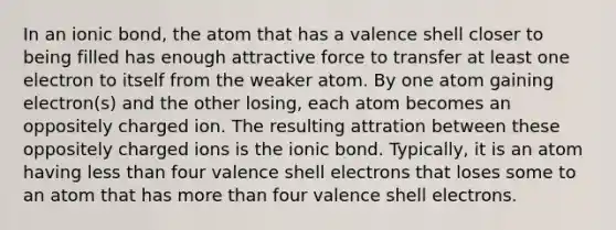 In an ionic bond, the atom that has a valence shell closer to being filled has enough attractive force to transfer at least one electron to itself from the weaker atom. By one atom gaining electron(s) and the other losing, each atom becomes an oppositely charged ion. The resulting attration between these oppositely charged ions is the ionic bond. Typically, it is an atom having <a href='https://www.questionai.com/knowledge/k7BtlYpAMX-less-than' class='anchor-knowledge'>less than</a> four valence shell electrons that loses some to an atom that has more than four valence shell electrons.