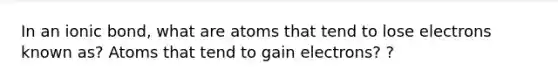 In an ionic bond, what are atoms that tend to lose electrons known as? Atoms that tend to gain electrons? ?