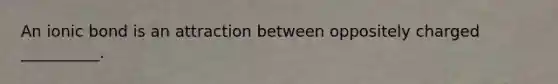 An ionic bond is an attraction between oppositely charged __________.