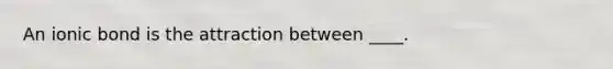 An ionic bond is the attraction between ____.