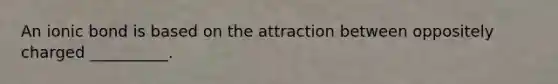 An ionic bond is based on the attraction between oppositely charged __________.