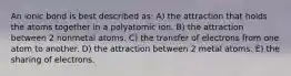 An ionic bond is best described as: A) the attraction that holds the atoms together in a polyatomic ion. B) the attraction between 2 nonmetal atoms. C) the transfer of electrons from one atom to another. D) the attraction between 2 metal atoms. E) the sharing of electrons.