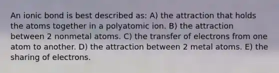 An ionic bond is best described as: A) the attraction that holds the atoms together in a polyatomic ion. B) the attraction between 2 nonmetal atoms. C) the transfer of electrons from one atom to another. D) the attraction between 2 metal atoms. E) the sharing of electrons.