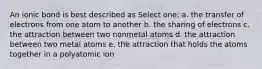 An ionic bond is best described as Select one: a. the transfer of electrons from one atom to another b. the sharing of electrons c. the attraction between two nonmetal atoms d. the attraction between two metal atoms e. the attraction that holds the atoms together in a polyatomic ion