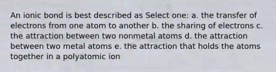 An ionic bond is best described as Select one: a. the transfer of electrons from one atom to another b. the sharing of electrons c. the attraction between two nonmetal atoms d. the attraction between two metal atoms e. the attraction that holds the atoms together in a polyatomic ion