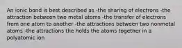 An ionic bond is best described as -the sharing of electrons -the attraction between two metal atoms -the transfer of electrons from one atom to another -the attractions between two nonmetal atoms -the attractions the holds the atoms together in a polyatomic ion