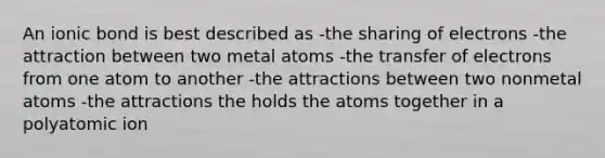 An ionic bond is best described as -the sharing of electrons -the attraction between two metal atoms -the transfer of electrons from one atom to another -the attractions between two nonmetal atoms -the attractions the holds the atoms together in a polyatomic ion