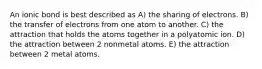 An ionic bond is best described as A) the sharing of electrons. B) the transfer of electrons from one atom to another. C) the attraction that holds the atoms together in a polyatomic ion. D) the attraction between 2 nonmetal atoms. E) the attraction between 2 metal atoms.