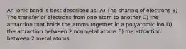 An ionic bond is best described as: A) The sharing of electrons B) The transfer of electrons from one atom to another C) the attraction that holds the atoms together in a polyatomic ion D) the attraction between 2 nonmetal atoms E) the attraction between 2 metal atoms