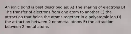 An ionic bond is best described as: A) The sharing of electrons B) The transfer of electrons from one atom to another C) the attraction that holds the atoms together in a polyatomic ion D) the attraction between 2 nonmetal atoms E) the attraction between 2 metal atoms