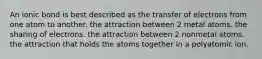 An ionic bond is best described as the transfer of electrons from one atom to another. the attraction between 2 metal atoms. the sharing of electrons. the attraction between 2 nonmetal atoms. the attraction that holds the atoms together in a polyatomic ion.