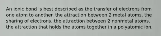 An ionic bond is best described as the transfer of electrons from one atom to another. the attraction between 2 metal atoms. the sharing of electrons. the attraction between 2 nonmetal atoms. the attraction that holds the atoms together in a polyatomic ion.