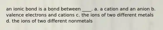 an ionic bond is a bond between ____. a. a cation and an anion b. valence electrons and cations c. the ions of two different metals d. the ions of two different nonmetals