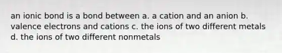 an ionic bond is a bond between a. a cation and an anion b. valence electrons and cations c. the ions of two different metals d. the ions of two different nonmetals