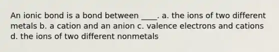 An ionic bond is a bond between ____. a. the ions of two different metals b. a cation and an anion c. valence electrons and cations d. the ions of two different nonmetals