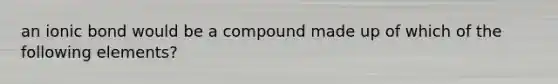 an ionic bond would be a compound made up of which of the following elements?