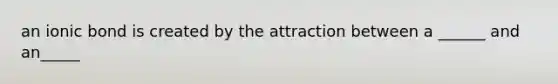 an ionic bond is created by the attraction between a ______ and an_____