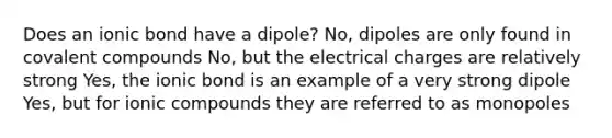 Does an ionic bond have a dipole? No, dipoles are only found in covalent compounds No, but the electrical charges are relatively strong Yes, the ionic bond is an example of a very strong dipole Yes, but for ionic compounds they are referred to as monopoles