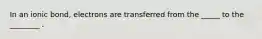 In an ionic bond, electrons are transferred from the _____ to the ________ .