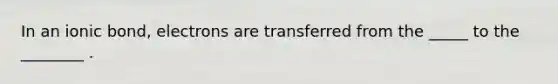 In an ionic bond, electrons are transferred from the _____ to the ________ .