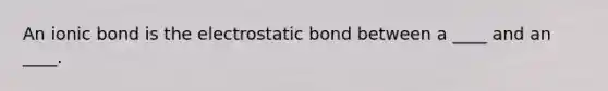 An ionic bond is the electrostatic bond between a ____ and an ____.