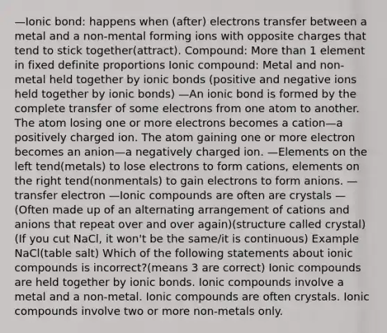 —Ionic bond: happens when (after) electrons transfer between a metal and a non-mental forming ions with opposite charges that tend to stick together(attract). Compound: More than 1 element in fixed definite proportions Ionic compound: Metal and non-metal held together by ionic bonds (positive and negative ions held together by ionic bonds) —An ionic bond is formed by the complete transfer of some electrons from one atom to another. The atom losing one or more electrons becomes a cation—a positively charged ion. The atom gaining one or more electron becomes an anion—a negatively charged ion. —Elements on the left tend(metals) to lose electrons to form cations, elements on the right tend(nonmentals) to gain electrons to form anions. —transfer electron —Ionic compounds are often are crystals —(Often made up of an alternating arrangement of cations and anions that repeat over and over again)(structure called crystal)(If you cut NaCl, it won't be the same/it is continuous) Example NaCl(table salt) Which of the following statements about ionic compounds is incorrect?(means 3 are correct) Ionic compounds are held together by ionic bonds. Ionic compounds involve a metal and a non-metal. Ionic compounds are often crystals. Ionic compounds involve two or more non-metals only.