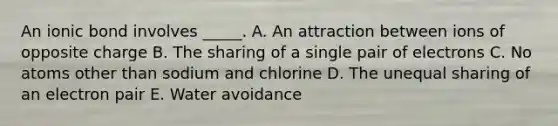 An ionic bond involves _____. A. An attraction between ions of opposite charge B. The sharing of a single pair of electrons C. No atoms other than sodium and chlorine D. The unequal sharing of an electron pair E. Water avoidance