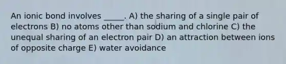 An ionic bond involves _____. A) the sharing of a single pair of electrons B) no atoms other than sodium and chlorine C) the unequal sharing of an electron pair D) an attraction between ions of opposite charge E) water avoidance