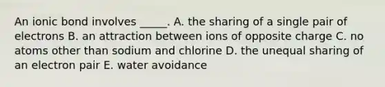 An ionic bond involves _____. A. the sharing of a single pair of electrons B. an attraction between ions of opposite charge C. no atoms other than sodium and chlorine D. the unequal sharing of an electron pair E. water avoidance