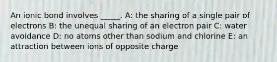 An ionic bond involves _____. A: the sharing of a single pair of electrons B: the unequal sharing of an electron pair C: water avoidance D: no atoms other than sodium and chlorine E: an attraction between ions of opposite charge