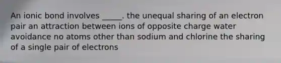 An ionic bond involves _____. the unequal sharing of an electron pair an attraction between ions of opposite charge water avoidance no atoms other than sodium and chlorine the sharing of a single pair of electrons