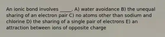 An ionic bond involves _____. A) water avoidance B) the unequal sharing of an electron pair C) no atoms other than sodium and chlorine D) the sharing of a single pair of electrons E) an attraction between ions of opposite charge