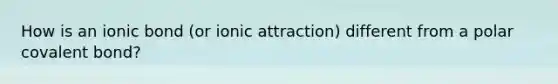 How is an ionic bond (or ionic attraction) different from a polar covalent bond?