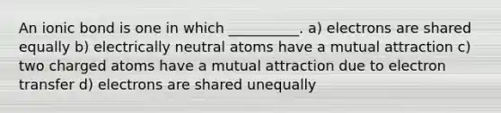 An ionic bond is one in which __________. a) electrons are shared equally b) electrically neutral atoms have a mutual attraction c) two charged atoms have a mutual attraction due to electron transfer d) electrons are shared unequally