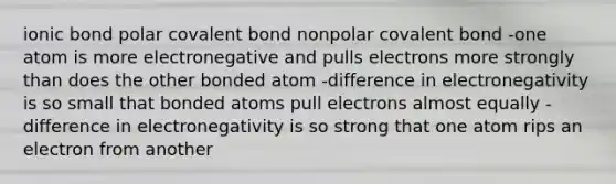 ionic bond polar covalent bond nonpolar covalent bond -one atom is more electronegative and pulls electrons more strongly than does the other bonded atom -difference in electronegativity is so small that bonded atoms pull electrons almost equally -difference in electronegativity is so strong that one atom rips an electron from another