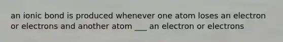 an ionic bond is produced whenever one atom loses an electron or electrons and another atom ___ an electron or electrons