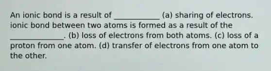 An ionic bond is a result of ____________ (a) sharing of electrons. ionic bond between two atoms is formed as a result of the ______________. (b) loss of electrons from both atoms. (c) loss of a proton from one atom. (d) transfer of electrons from one atom to the other.