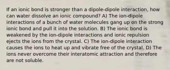 If an ionic bond is stronger than a dipole-dipole interaction, how can water dissolve an ionic compound? A) The ion-dipole interactions of a bunch of water molecules gang up on the strong ionic bond and pull it into the solution. B) The ionic bond is weakened by the ion-dipole interactions and ionic repulsion ejects the ions from the crystal. C) The ion-dipole interaction causes the ions to heat up and vibrate free of the crystal. D) The ions never overcome their interatomic attraction and therefore are not soluble.