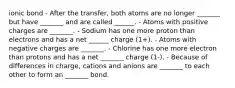 ionic bond - After the transfer, both atoms are no longer _______ but have _______ and are called ______. - Atoms with positive charges are _______. - Sodium has one more proton than electrons and has a net ______ charge (1+). - Atoms with negative charges are _______. - Chlorine has one more electron than protons and has a net _______ charge (1-). - Because of differences in charge, cations and anions are _______ to each other to form an _______ bond.