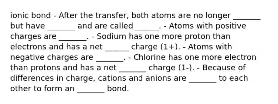 ionic bond - After the transfer, both atoms are no longer _______ but have _______ and are called ______. - Atoms with positive charges are _______. - Sodium has one more proton than electrons and has a net ______ charge (1+). - Atoms with negative charges are _______. - Chlorine has one more electron than protons and has a net _______ charge (1-). - Because of differences in charge, cations and anions are _______ to each other to form an _______ bond.