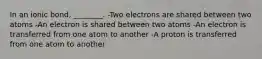 In an ionic bond, ________. -Two electrons are shared between two atoms -An electron is shared between two atoms -An electron is transferred from one atom to another -A proton is transferred from one atom to another