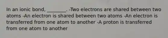 In an ionic bond, ________. -Two electrons are shared between two atoms -An electron is shared between two atoms -An electron is transferred from one atom to another -A proton is transferred from one atom to another