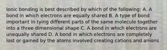 Ionic bonding is best described by which of the following: A. A bond in which electrons are equally shared B. A type of bond important in tying different parts of the same molecule together into a three dimensional shape C. A bond in which electrons are unequally shared D. A bond in which electrons are completely lost or gained by the atoms involved creating cations and anions