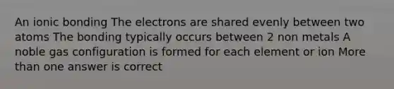 An ionic bonding The electrons are shared evenly between two atoms The bonding typically occurs between 2 non metals A noble gas configuration is formed for each element or ion More than one answer is correct