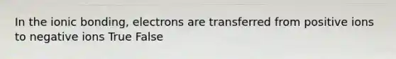 In the ionic bonding, electrons are transferred from positive ions to negative ions True False